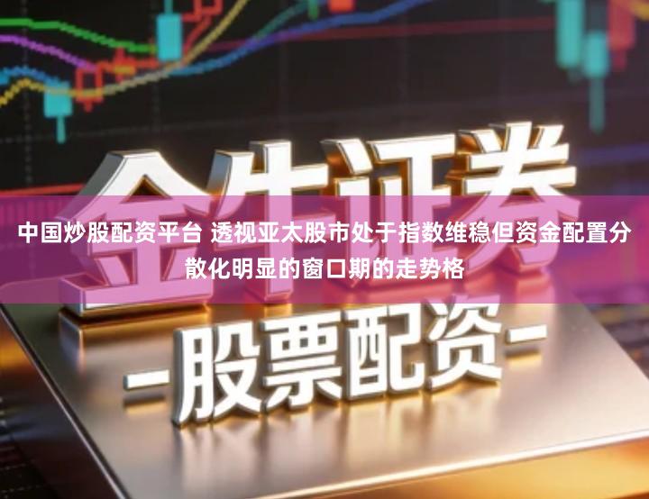 中国炒股配资平台 透视亚太股市处于指数维稳但资金配置分散化明显的窗口期的走势格