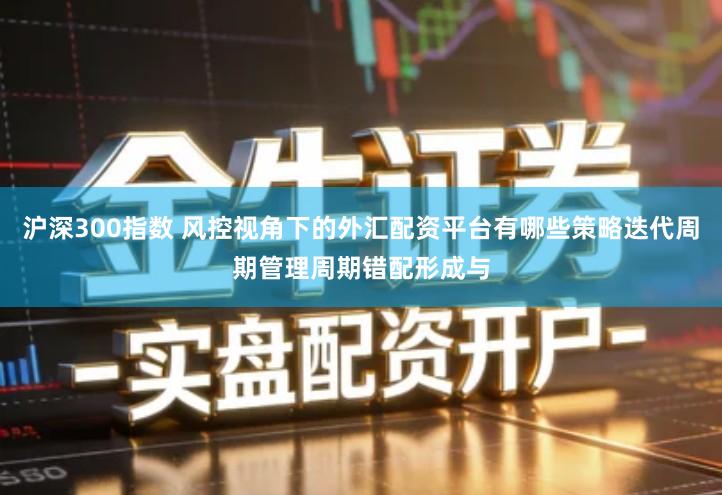 沪深300指数 风控视角下的外汇配资平台有哪些策略迭代周期管理周期错配形成与