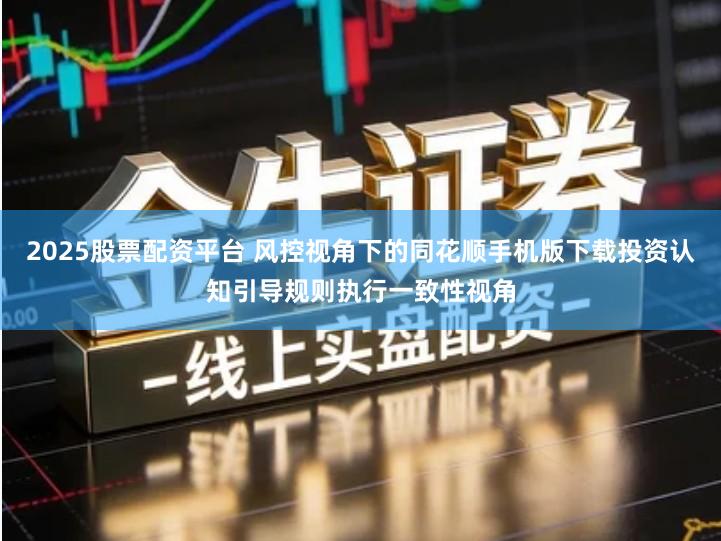 2025股票配资平台 风控视角下的同花顺手机版下载投资认知引导规则执行一致性视角