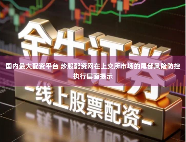 国内最大配资平台 炒股配资网在上交所市场的尾部风险防控执行层面提示