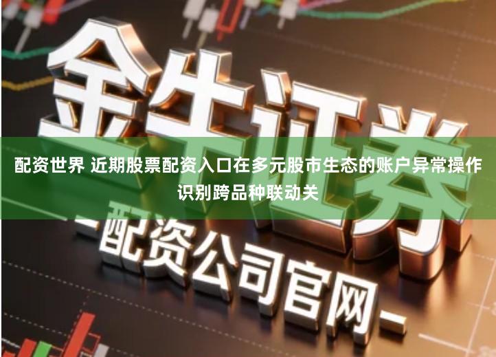 配资世界 近期股票配资入口在多元股市生态的账户异常操作识别跨品种联动关