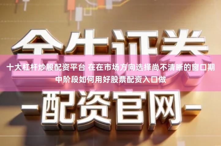 十大杠杆炒股配资平台 在在市场方向选择尚不清晰的窗口期中阶段如何用好股票配资入口做