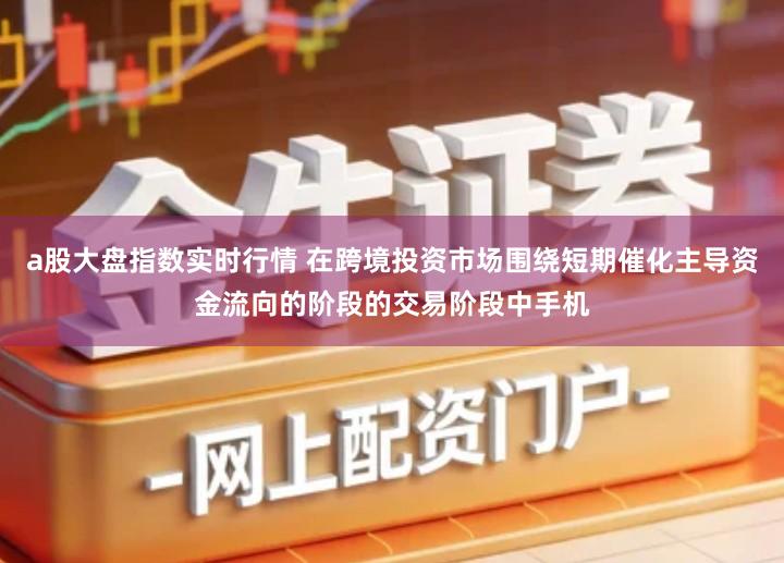 a股大盘指数实时行情 在跨境投资市场围绕短期催化主导资金流向的阶段的交易阶段中手机