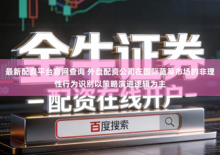 最新配资平台官网查询 外盘配资公司在国际蓝筹市场的非理性行为识别以策略演进逻辑为主